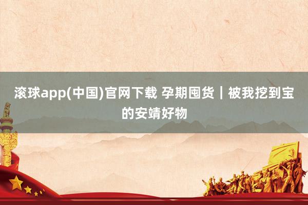 滚球app(中国)官网下载 孕期囤货｜被我挖到宝的安靖好物