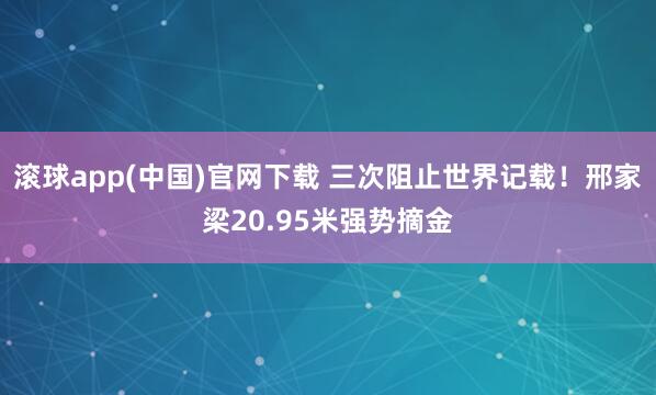 滚球app(中国)官网下载 三次阻止世界记载！邢家梁20.95米强势摘金