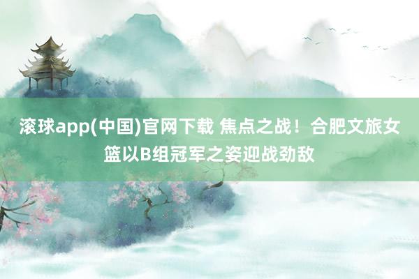 滚球app(中国)官网下载 焦点之战！合肥文旅女篮以B组冠军之姿迎战劲敌