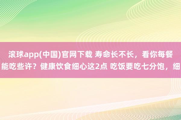 滚球app(中国)官网下载 寿命长不长，看你每餐能吃些许？健康饮食细心这2点 吃饭要吃七分饱，细