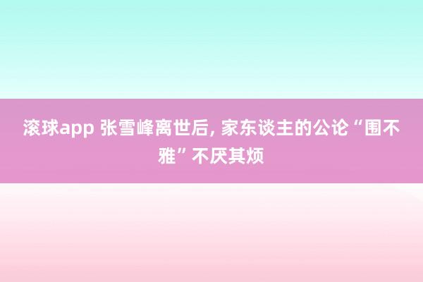 滚球app 张雪峰离世后， 家东谈主的公论“围不雅”不厌其烦