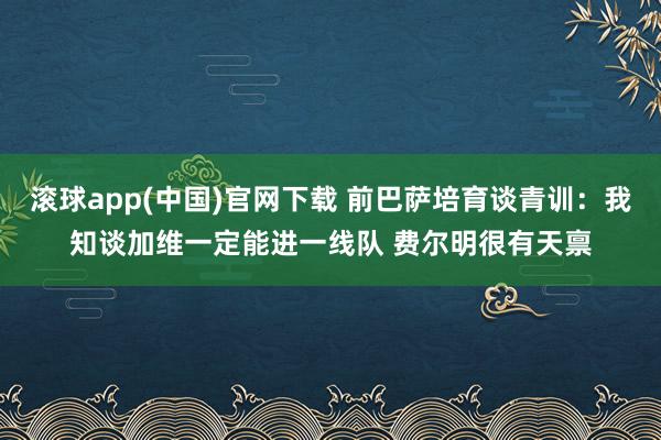 滚球app(中国)官网下载 前巴萨培育谈青训：我知谈加维一定能进一线队 费尔明很有天禀