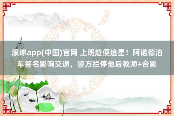滚球app(中国)官网 上班趁便追星！阿诺德泊车签名影响交通，警方拦停他后教师+合影