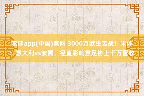 滚球app(中国)官网 3000万欧生苦战！米体：意大利vs波黑，径直影响意足协上千万营收