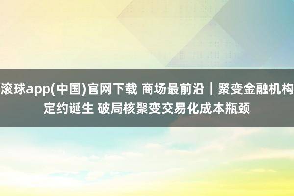 滚球app(中国)官网下载 商场最前沿｜聚变金融机构定约诞生 破局核聚变交易化成本瓶颈