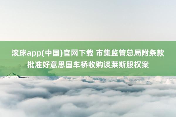 滚球app(中国)官网下载 市集监管总局附条款批准好意思国车桥收购谈莱斯股权案