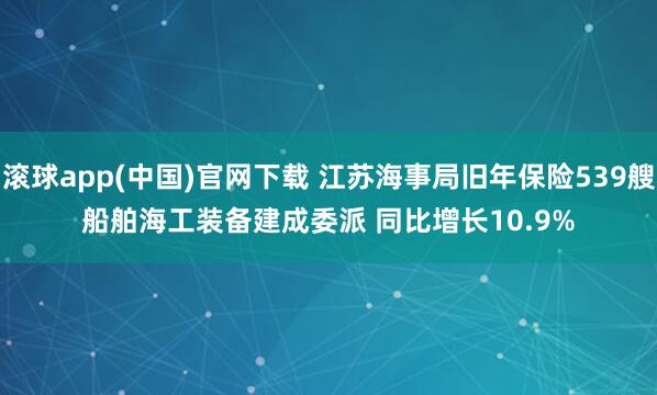 滚球app(中国)官网下载 江苏海事局旧年保险539艘船舶海工装备建成委派 同比增长10.9%