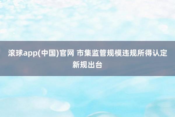 滚球app(中国)官网 市集监管规模违规所得认定新规出台