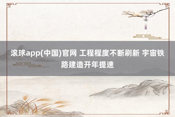 滚球app(中国)官网 工程程度不断刷新 宇宙铁路建造开年提速