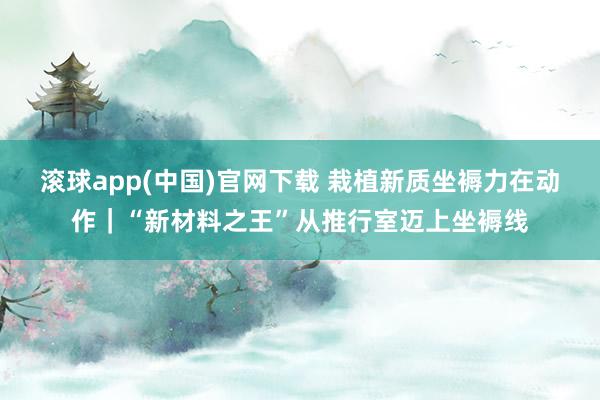 滚球app(中国)官网下载 栽植新质坐褥力在动作｜“新材料之王”从推行室迈上坐褥线