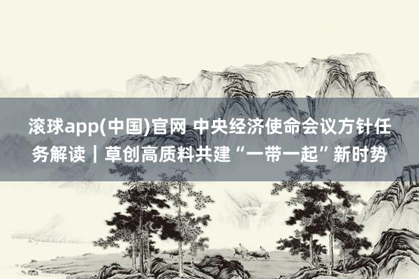 滚球app(中国)官网 中央经济使命会议方针任务解读｜草创高质料共建“一带一起”新时势