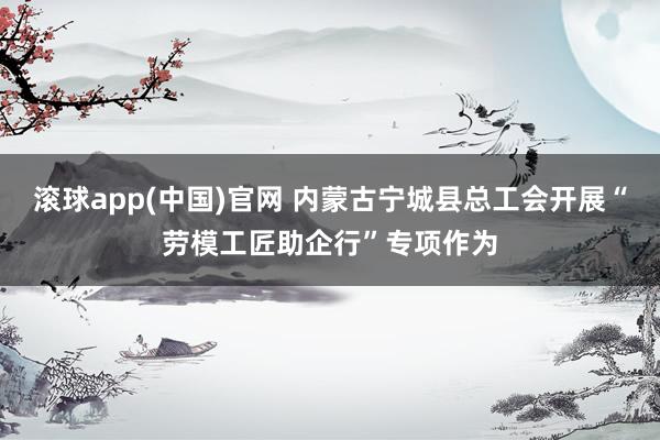 滚球app(中国)官网 内蒙古宁城县总工会开展“劳模工匠助企行”专项作为