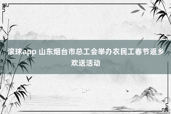 滚球app 山东烟台市总工会举办农民工春节返乡欢送活动