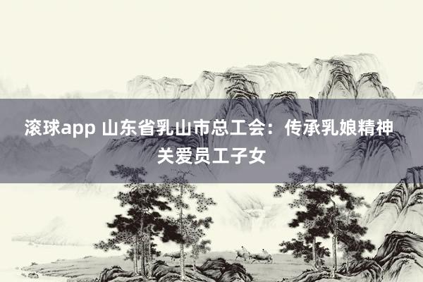 滚球app 山东省乳山市总工会：传承乳娘精神 关爱员工子女