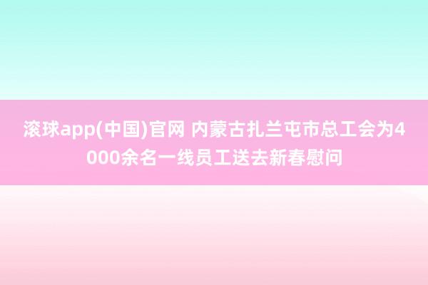 滚球app(中国)官网 内蒙古扎兰屯市总工会为4000余名一线员工送去新春慰问