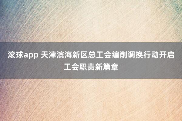 滚球app 天津滨海新区总工会编削调换行动开启工会职责新篇章