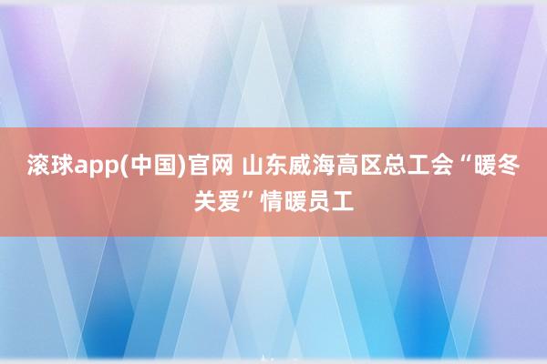滚球app(中国)官网 山东威海高区总工会“暖冬关爱”情暖员工