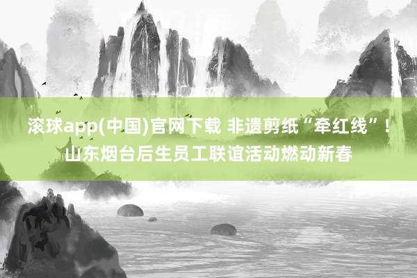 滚球app(中国)官网下载 非遗剪纸“牵红线”！山东烟台后生员工联谊活动燃动新春
