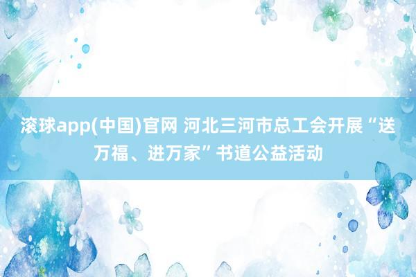 滚球app(中国)官网 河北三河市总工会开展“送万福、进万家”书道公益活动