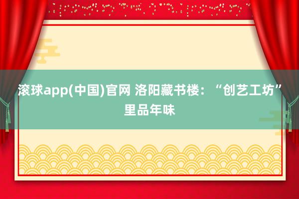 滚球app(中国)官网 洛阳藏书楼：“创艺工坊”里品年味
