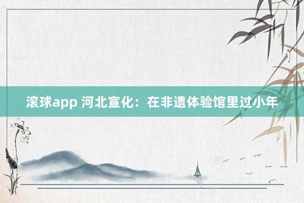 滚球app 河北宣化：在非遗体验馆里过小年