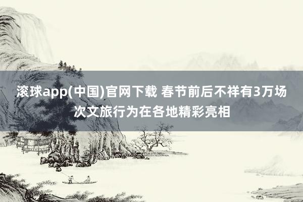 滚球app(中国)官网下载 春节前后不祥有3万场次文旅行为在各地精彩亮相