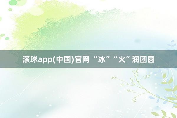 滚球app(中国)官网 “冰”“火”润团圆