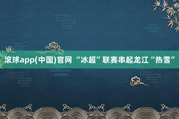 滚球app(中国)官网 “冰超”联赛串起龙江“热雪”