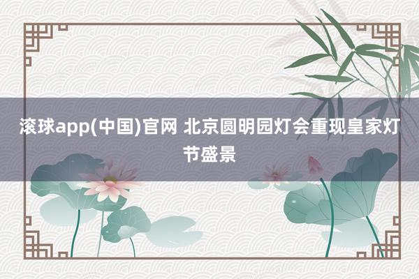滚球app(中国)官网 北京圆明园灯会重现皇家灯节盛景