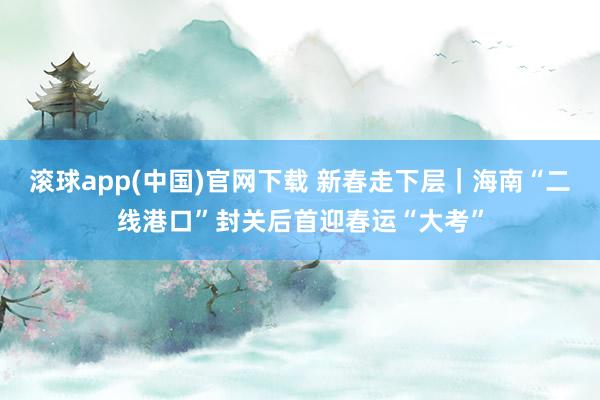 滚球app(中国)官网下载 新春走下层｜海南“二线港口”封关后首迎春运“大考”
