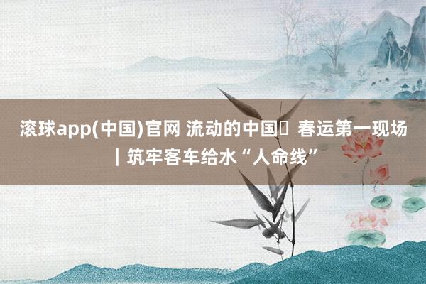 滚球app(中国)官网 流动的中国・春运第一现场｜筑牢客车给水“人命线”