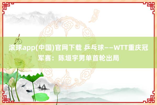 滚球app(中国)官网下载 乒乓球——WTT重庆冠军赛：陈垣宇男单首轮出局