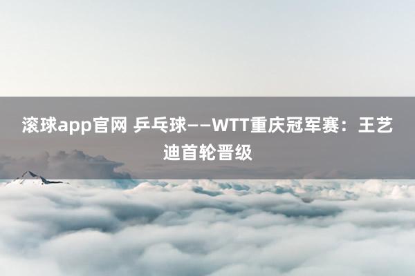 滚球app官网 乒乓球——WTT重庆冠军赛：王艺迪首轮晋级