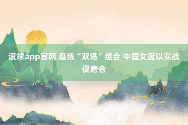 滚球app官网 磨练“双塔”组合 中国女篮以实战促磨合