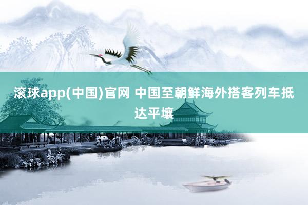 滚球app(中国)官网 中国至朝鲜海外搭客列车抵达平壤