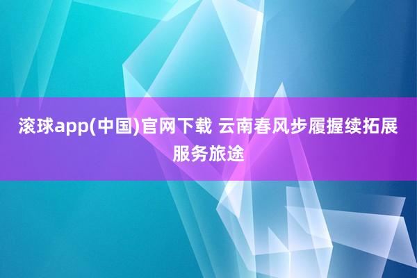 滚球app(中国)官网下载 云南春风步履握续拓展服务旅途