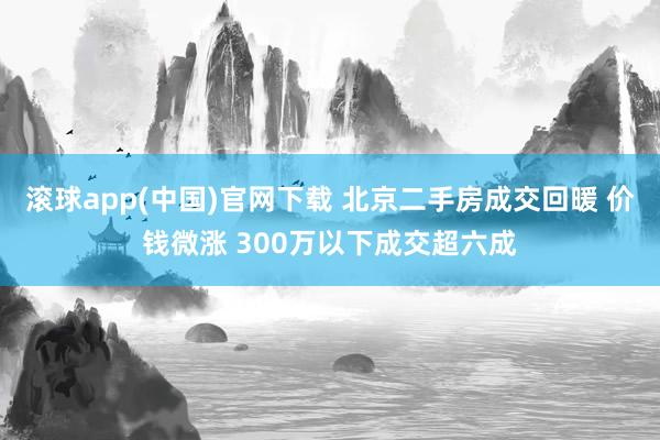 滚球app(中国)官网下载 北京二手房成交回暖 价钱微涨 300万以下成交超六成