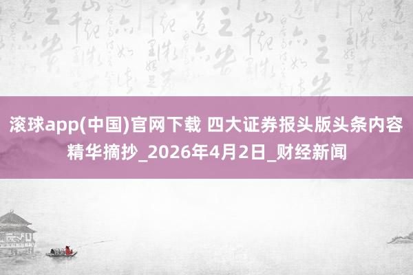滚球app(中国)官网下载 四大证券报头版头条内容精华摘抄_2026年4月2日_财经新闻