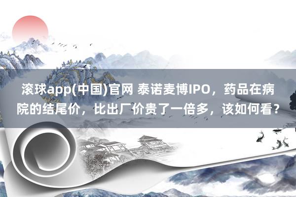 滚球app(中国)官网 泰诺麦博IPO，药品在病院的结尾价，比出厂价贵了一倍多，该如何看？