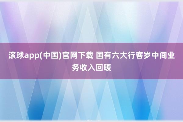 滚球app(中国)官网下载 国有六大行客岁中间业务收入回暖