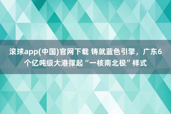 滚球app(中国)官网下载 铸就蓝色引擎，广东6个亿吨级大港撑起“一核南北极”样式