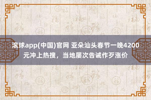滚球app(中国)官网 亚朵汕头春节一晚4200元冲上热搜，当地屡次告诫作歹涨价