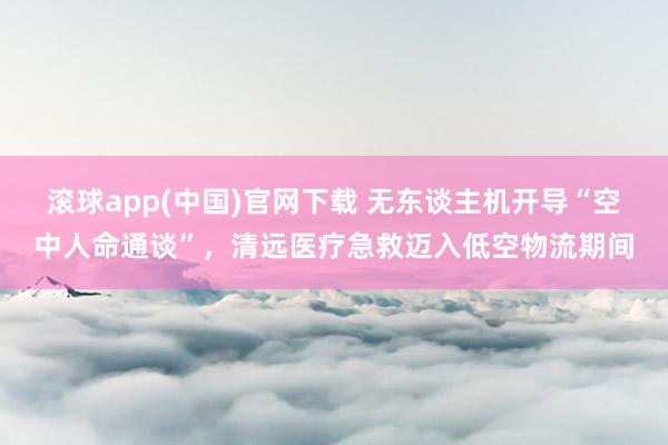 滚球app(中国)官网下载 无东谈主机开导“空中人命通谈”，清远医疗急救迈入低空物流期间