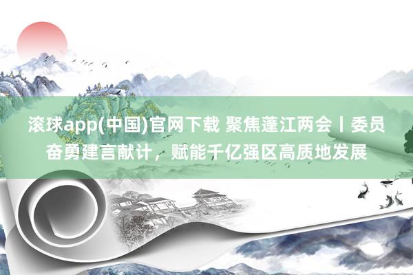 滚球app(中国)官网下载 聚焦蓬江两会丨委员奋勇建言献计，赋能千亿强区高质地发展