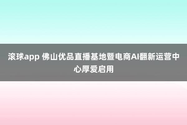 滚球app 佛山优品直播基地暨电商AI翻新运营中心厚爱启用