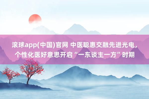 滚球app(中国)官网 中医聪惠交融先进光电，个性化医好意思开启“一东谈主一方”时期