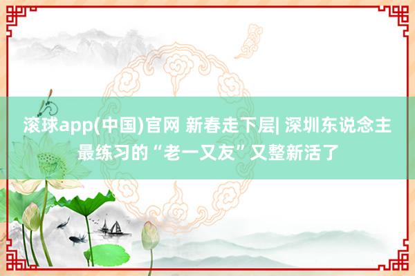 滚球app(中国)官网 新春走下层| 深圳东说念主最练习的“老一又友”又整新活了