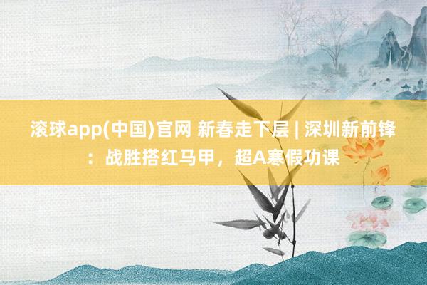滚球app(中国)官网 新春走下层 | 深圳新前锋：战胜搭红马甲，超A寒假功课