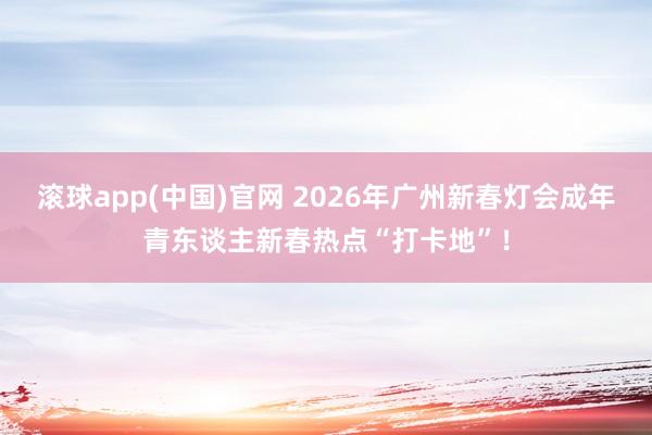 滚球app(中国)官网 2026年广州新春灯会成年青东谈主新春热点“打卡地”！