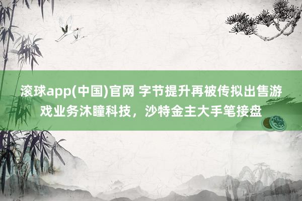 滚球app(中国)官网 字节提升再被传拟出售游戏业务沐瞳科技，沙特金主大手笔接盘